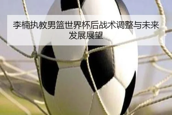 李楠执教男篮世界杯后战术调整与未来发展展望
