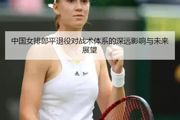 中国女排郎平退役对战术体系的深远影响与未来展望