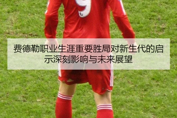 费德勒职业生涯重要胜局对新生代的启示深刻影响与未来展望